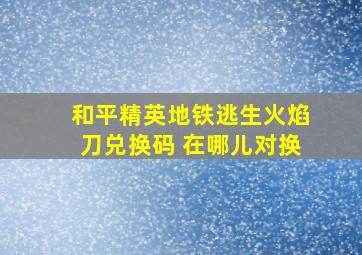 和平精英地铁逃生火焰刀兑换码 在哪儿对换